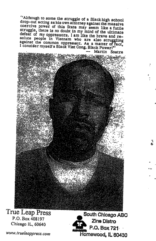 +Although to some the struggle of a Black high school dzop-out acting as his own attorney against the massive coercive power of this State may seem like a futile struggle, theze is no doubt in my mind of the Wltimate defeat of my oppressors, I am like the brave and re- solute people in Vietnam who are also scruggling against the common oppressor. As a matter of fact, Uconsider myself a Black Viet Cong. Black Power  True Leap Press South Chicago ABG P.0. Box 408197 Zine Distro Chicago IL, 60640 P.O. Box 721  www. lrueleappress.com lomewood, IL 60430  